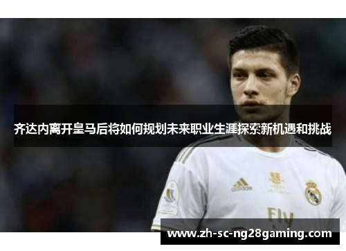 齐达内离开皇马后将如何规划未来职业生涯探索新机遇和挑战