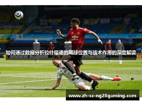 如何通过数据分析拉什福德的踢球位置与战术作用的深度解读