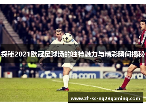 探秘2021欧冠足球场的独特魅力与精彩瞬间揭秘