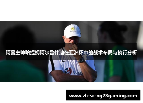 阿曼主帅哈提姆阿尔鲁什迪在亚洲杯中的战术布局与执行分析