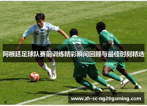 阿根廷足球队赛前训练精彩瞬间回顾与最佳时刻精选 阿根廷足球队赛前训练精彩瞬间回顾与最佳时刻精选