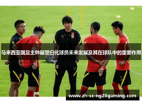 马来西亚国足主帅展望归化球员未来发展及其在球队中的重要作用