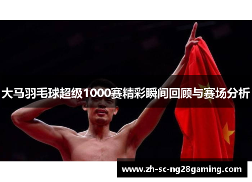 大马羽毛球超级1000赛精彩瞬间回顾与赛场分析