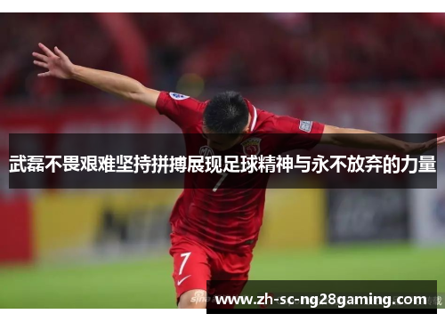 武磊不畏艰难坚持拼搏展现足球精神与永不放弃的力量
