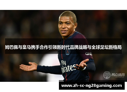 姆巴佩与皇马携手合作引领新时代品牌战略与全球足坛新格局 姆巴佩与皇马携手合作引领新时代品牌战略与全球足坛新格局