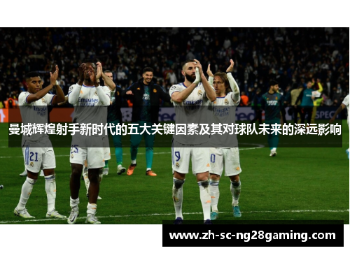 曼城辉煌射手新时代的五大关键因素及其对球队未来的深远影响