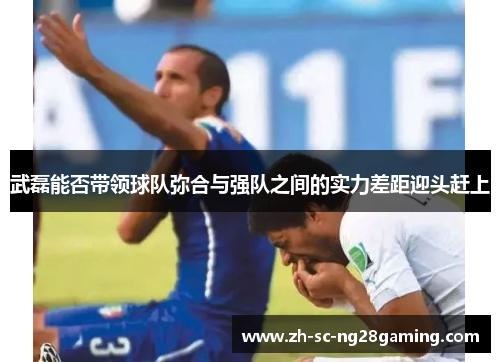 武磊能否带领球队弥合与强队之间的实力差距迎头赶上