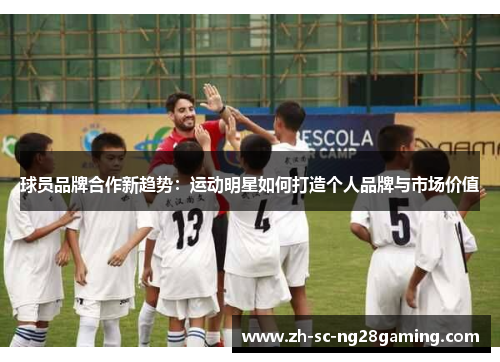 球员品牌合作新趋势:运动明星如何打造个人品牌与市场价值