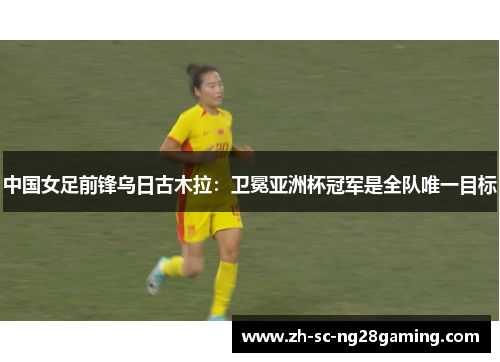 中国女足前锋乌日古木拉：卫冕亚洲杯冠军是全队唯一目标